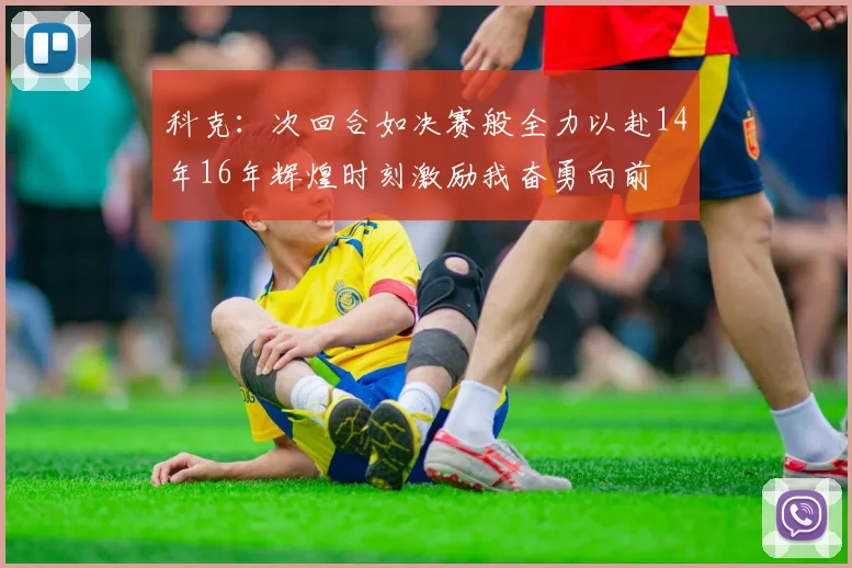 科克：次回合如决赛般全力以赴14年16年辉煌时刻激励我奋勇向前