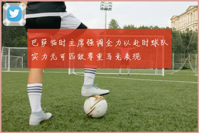 巴萨临时主席强调全力以赴时球队实力无可匹敌尊重马竞表现