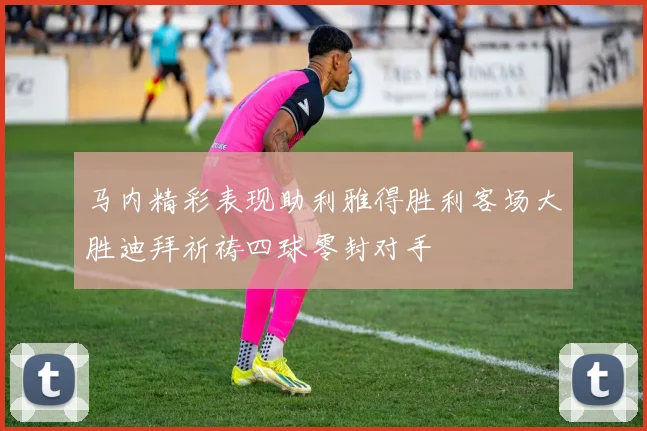 马内精彩表现助利雅得胜利客场大胜迪拜祈祷四球零封对手