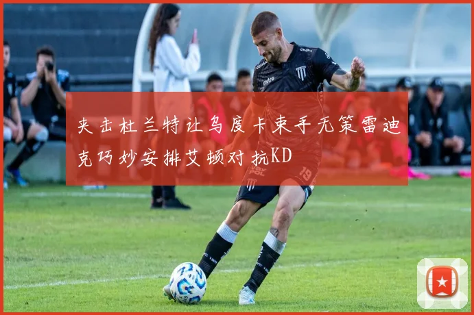 夹击杜兰特让乌度卡束手无策雷迪克巧妙安排艾顿对抗KD